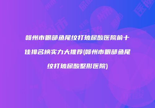 赣州市眼部鱼尾纹打玻尿酸医院前十佳排名榜实力大推荐(赣州市眼部鱼尾纹打玻尿酸整形医院)