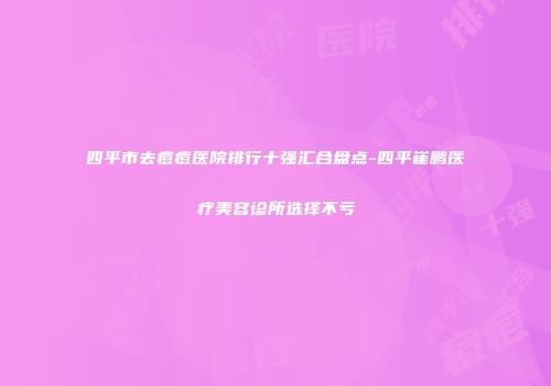 四平市去痘痘医院排行十强汇合盘点-四平崔鹏医疗美容诊所选择不亏