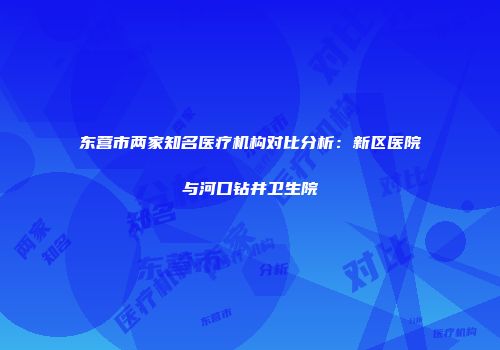东营市两家知名医疗机构对比分析：新区医院与河口钻井卫生院