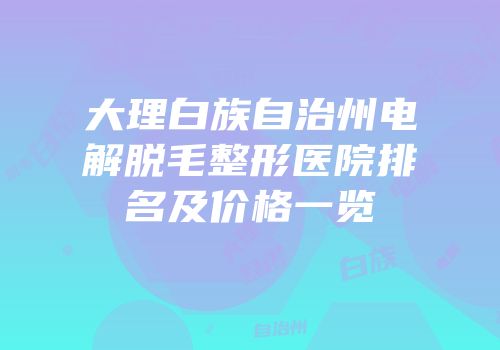 大理白族自治州电解脱毛整形医院排名及价格一览