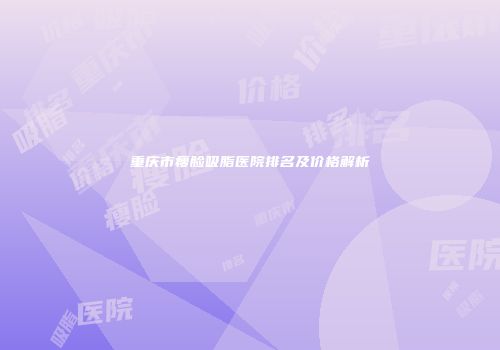 重庆市瘦脸吸脂医院排名及价格解析