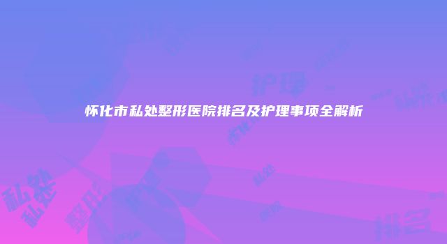 怀化市私处整形医院排名及护理事项全解析