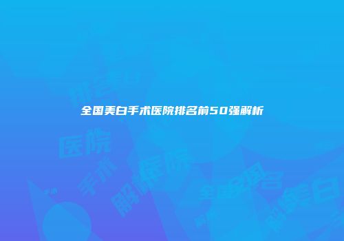 全国美白手术医院排名前50强解析