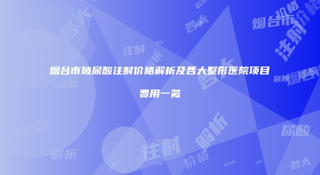烟台市玻尿酸注射价格解析及各大整形医院项目费用一览