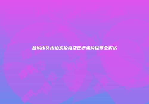 盐城市头皮植发价格及医疗机构推荐全解析