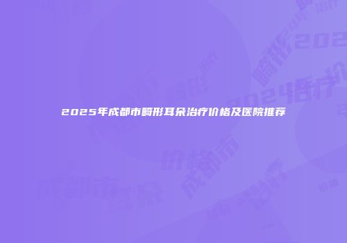 2025年成都市畸形耳朵治疗价格及医院推荐