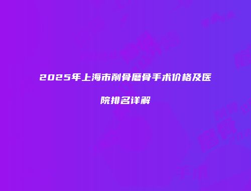 2025年上海市削骨磨骨手术价格及医院排名详解