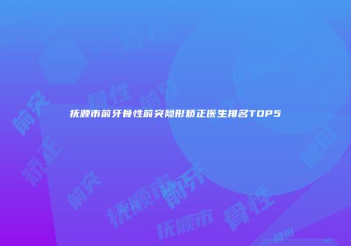 抚顺市前牙骨性前突隐形矫正医生排名TOP5