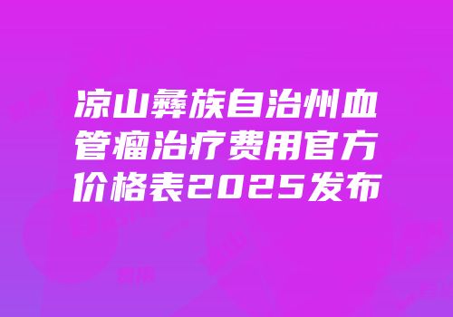 凉山彝族自治州血管瘤治疗费用官方价格表2025发布