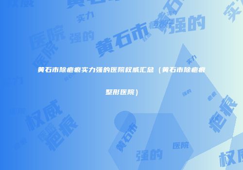 黄石市除疤痕实力强的医院权威汇总（黄石市除疤痕整形医院）