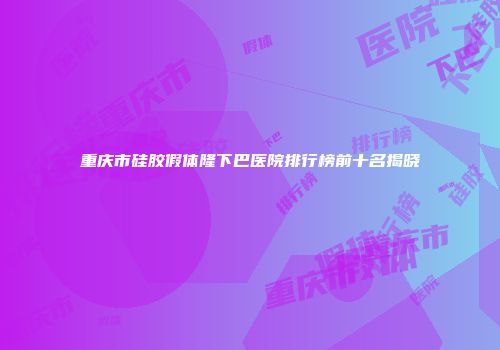 重庆市硅胶假体隆下巴医院排行榜前十名揭晓
