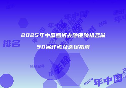 2025年中国晒斑去除医院排名前50名详解及选择指南
