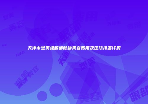 天津市塑美极眼部除皱美容费用及医院排名详解