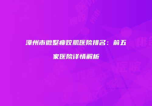 漳州市微整瘦咬肌医院排名：前五家医院详情解析