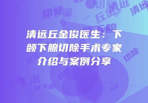 清远丘金俊医生：下颌下腺切除手术专家介绍与案例分享