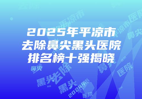 2025年平凉市去除鼻尖黑头医院排名榜十强揭晓