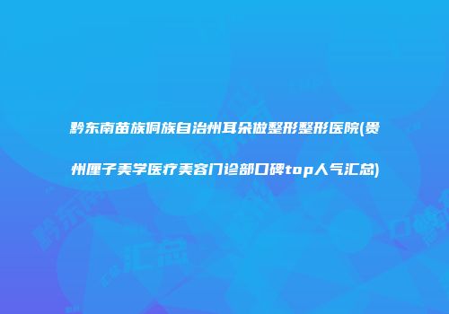黔东南苗族侗族自治州耳朵做整形整形医院(贵州厘子美学医疗美容门诊部口碑top人气汇总)