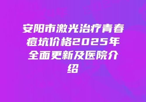 安阳市激光治疗青春痘坑价格2025年全面更新及医院介绍