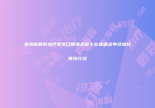 青海省唇裂治疗医生口碑排名前十位靠谱名单及擅长领域介绍