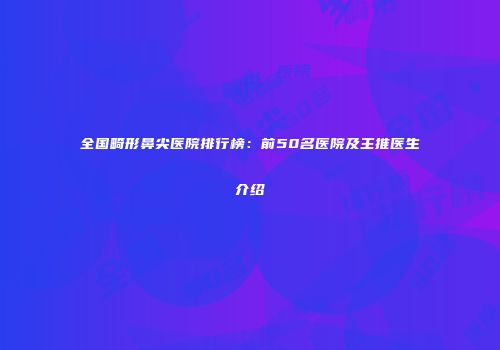 全国畸形鼻尖医院排行榜：前50名医院及主推医生介绍