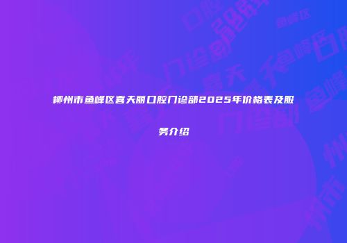 柳州市鱼峰区喜天丽口腔门诊部2025年价格表及服务介绍