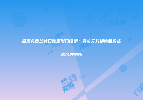 深圳龙普兰特口腔整形门诊部：乳前牙残根修复价格及案例解析
