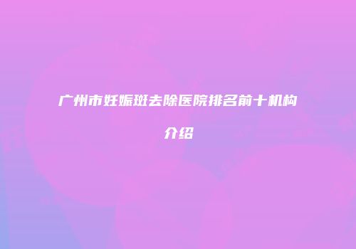 广州市妊娠斑去除医院排名前十机构介绍