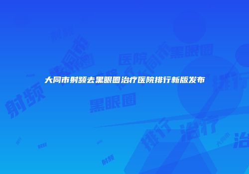 大同市射频去黑眼圈治疗医院排行新版发布