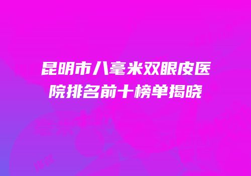 昆明市八毫米双眼皮医院排名前十榜单揭晓