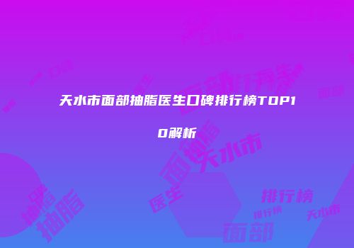 天水市面部抽脂医生口碑排行榜TOP10解析