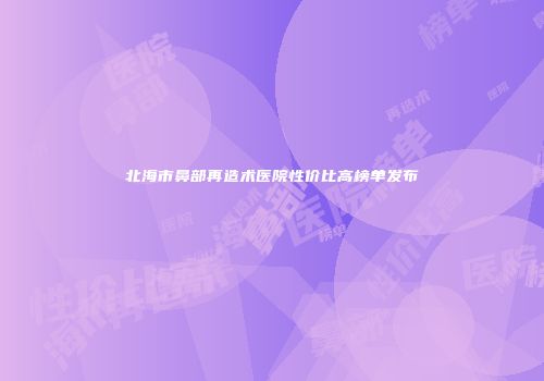 北海市鼻部再造术医院性价比高榜单发布