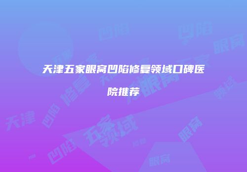 天津五家眼窝凹陷修复领域口碑医院推荐