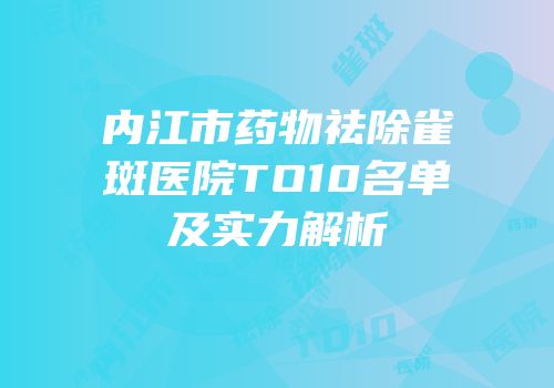 内江市药物祛除雀斑医院TO10名单及实力解析