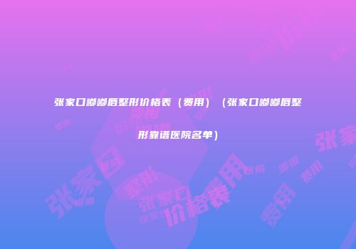 张家口嘟嘟唇整形价格表（费用）（张家口嘟嘟唇整形靠谱医院名单）