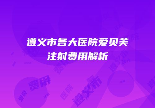 遵义市各大医院爱贝芙注射费用解析