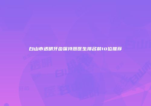 白山市透明牙齿保持器医生排名前10位推荐