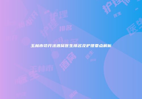 玉林市切开法酒窝医生排名及护理要点解析