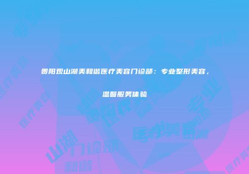 贵阳观山湖美和谐医疗美容门诊部：专业整形美容，温馨服务体验