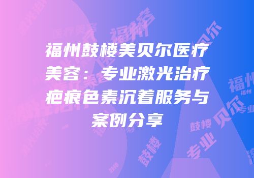 福州鼓楼美贝尔医疗美容：专业激光治疗疤痕色素沉着服务与案例分享