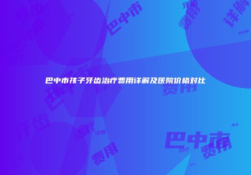 巴中市孩子牙齿治疗费用详解及医院价格对比