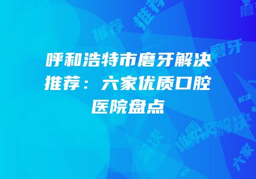 呼和浩特市磨牙解决推荐：六家优质口腔医院盘点