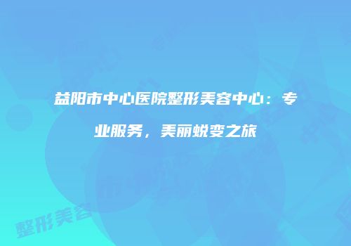 益阳市中心医院整形美容中心：专业服务，美丽蜕变之旅