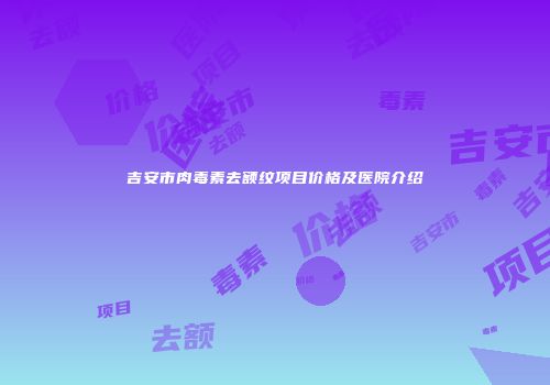 吉安市肉毒素去额纹项目价格及医院介绍