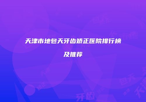 天津市地包天牙齿矫正医院排行榜及推荐