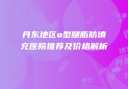 丹东地区o型腿脂肪填充医院推荐及价格解析