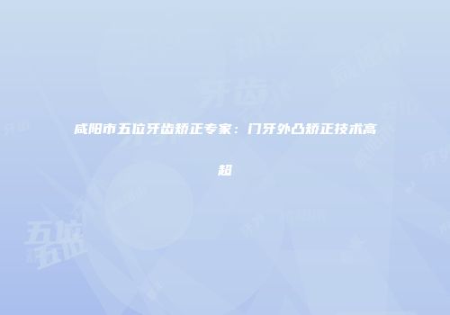 咸阳市五位牙齿矫正专家：门牙外凸矫正技术高超