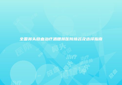 全国鼻头放血治疗酒糟鼻医院排名及选择指南