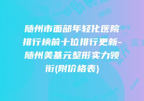 随州市面部年轻化医院排行榜前十位排行更新-随州美基元整形实力领衔(附价格表)