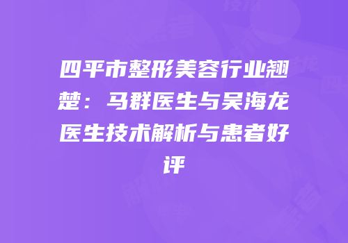 四平市整形美容行业翘楚：马群医生与吴海龙医生技术解析与患者好评