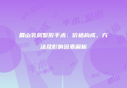 眉山乳房整形手术：价格构成、方法及影响因素解析